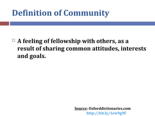 Definition of Community
 A feeling of fellowship with others, as a
result of sharing common attitudes, interests
and goal...