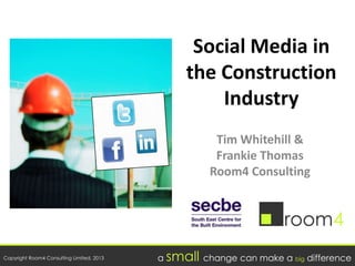 Copyright Room4 Consulting Limited, 2013 a small change can make a big difference
Social Media in
the Construction
Industry
Tim Whitehill &
Frankie Thomas
Room4 Consulting
 