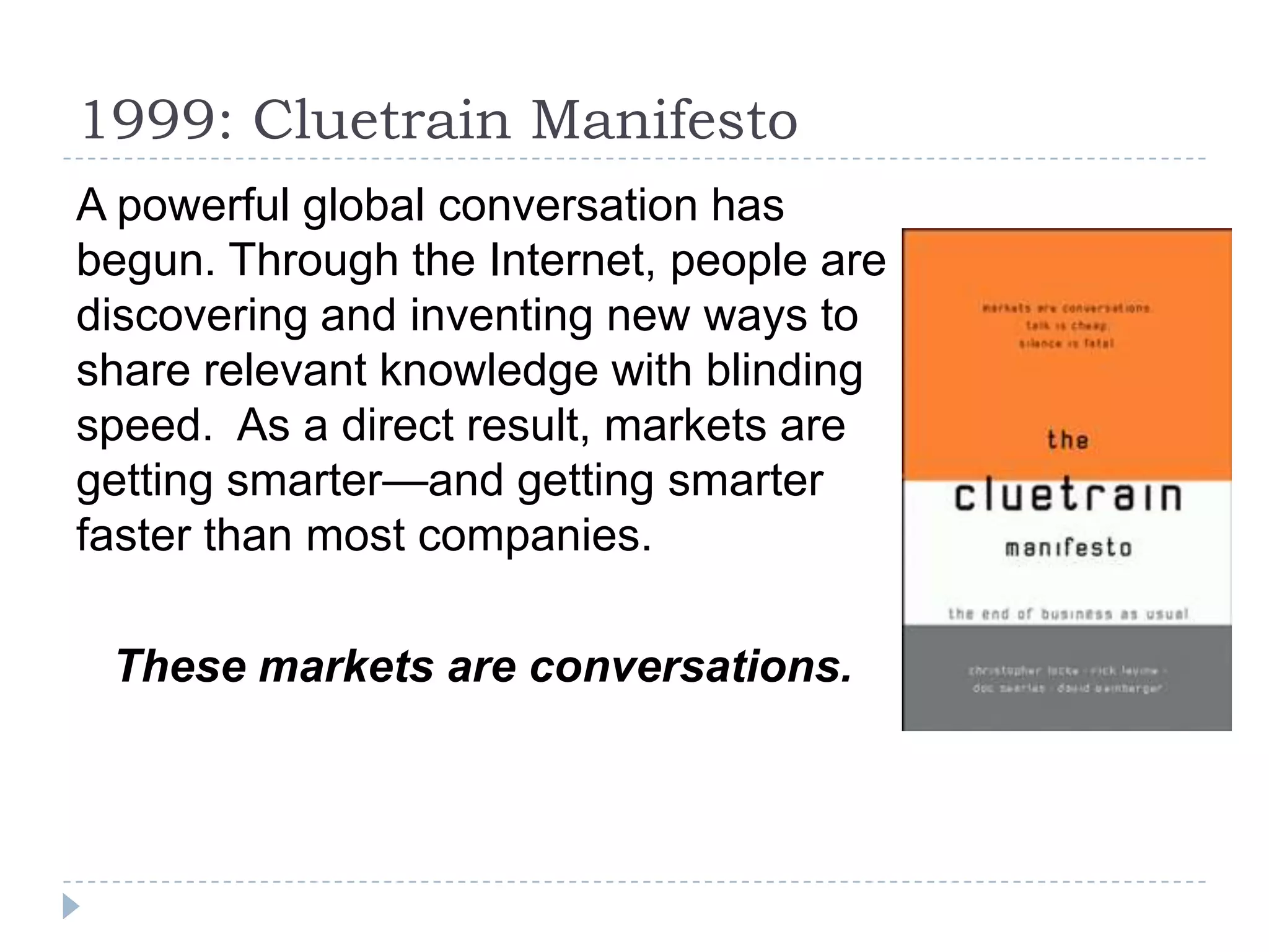 1999: Cluetrain Manifesto
A powerful global conversation has
begun. Through the Internet, people are
discovering and inventing new ways to
share relevant knowledge with blinding
speed. As a direct result, markets are
getting smarter—and getting smarter
faster than most companies.

 These markets are conversations.
 