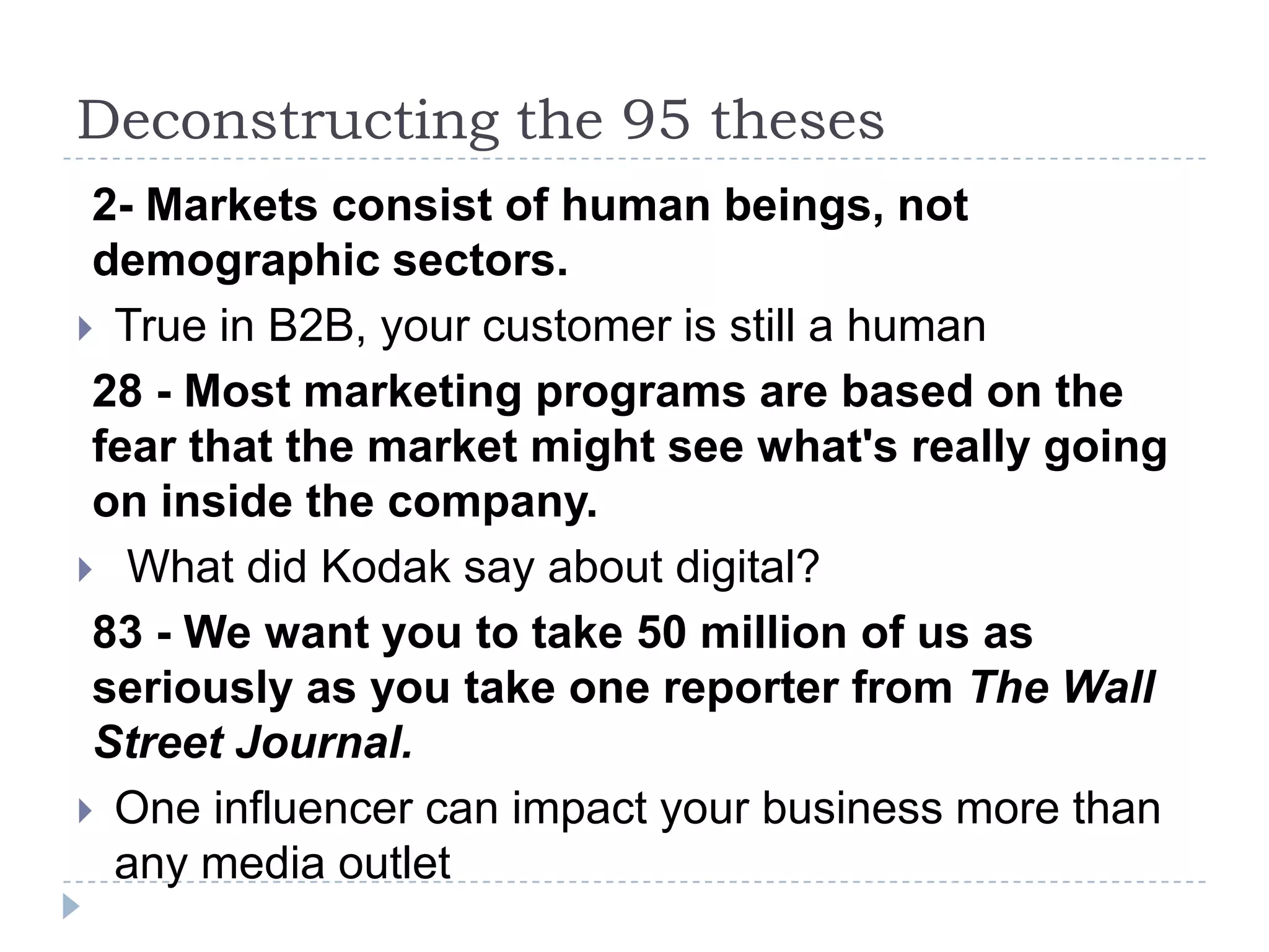 Deconstructing the 95 theses
 2- Markets consist of human beings, not
 demographic sectors.
 True in B2B, your customer is still a human
 28 - Most marketing programs are based on the
 fear that the market might see what's really going
 on inside the company.
 What did Kodak say about digital?
 83 - We want you to take 50 million of us as
 seriously as you take one reporter from The Wall
 Street Journal.
 One influencer can impact your business more than
  any media outlet
 