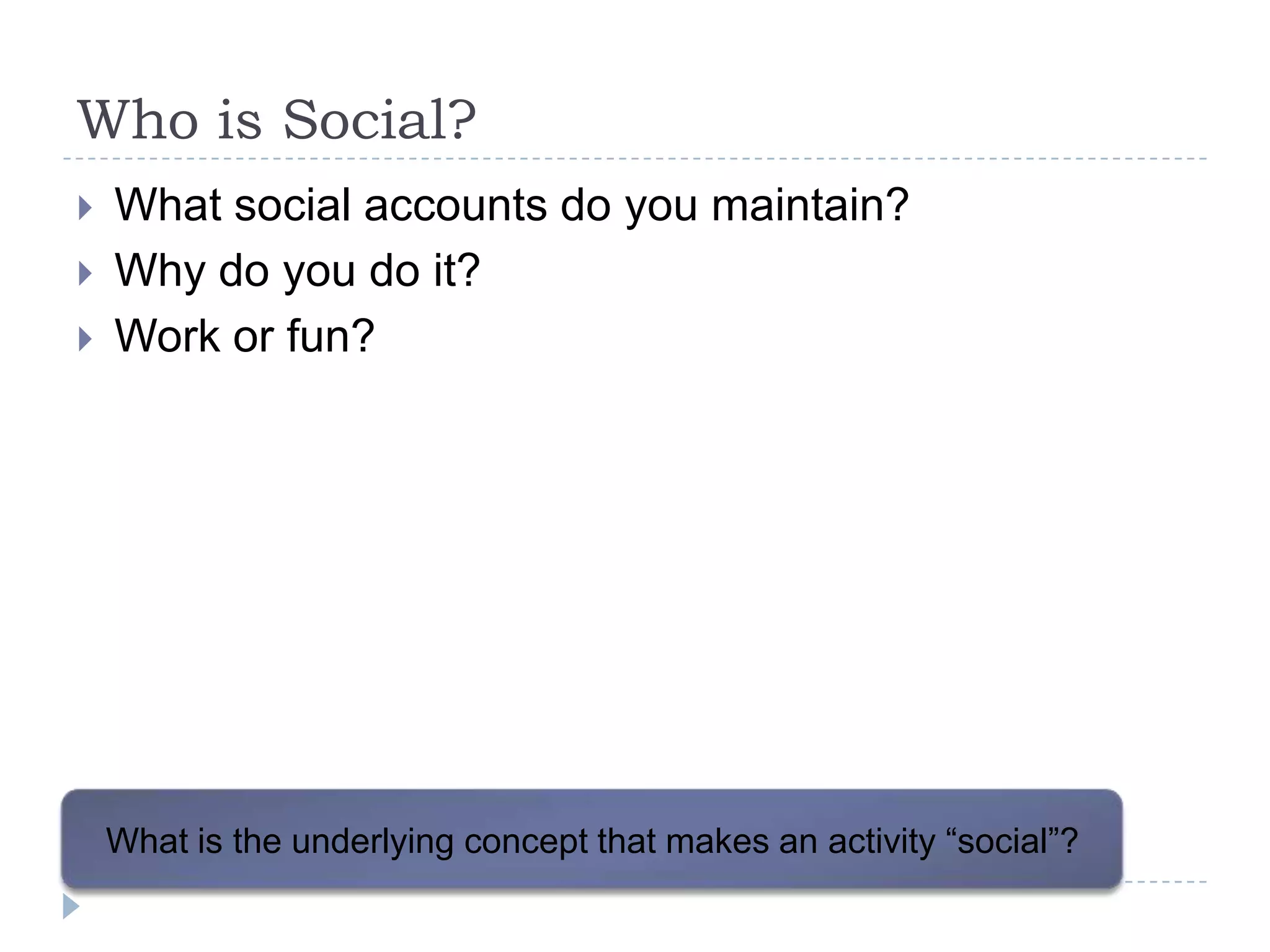 Who is Social?
   What social accounts do you maintain?
   Why do you do it?
   Work or fun?




    What is the underlying concept that makes an activity “social”?
 