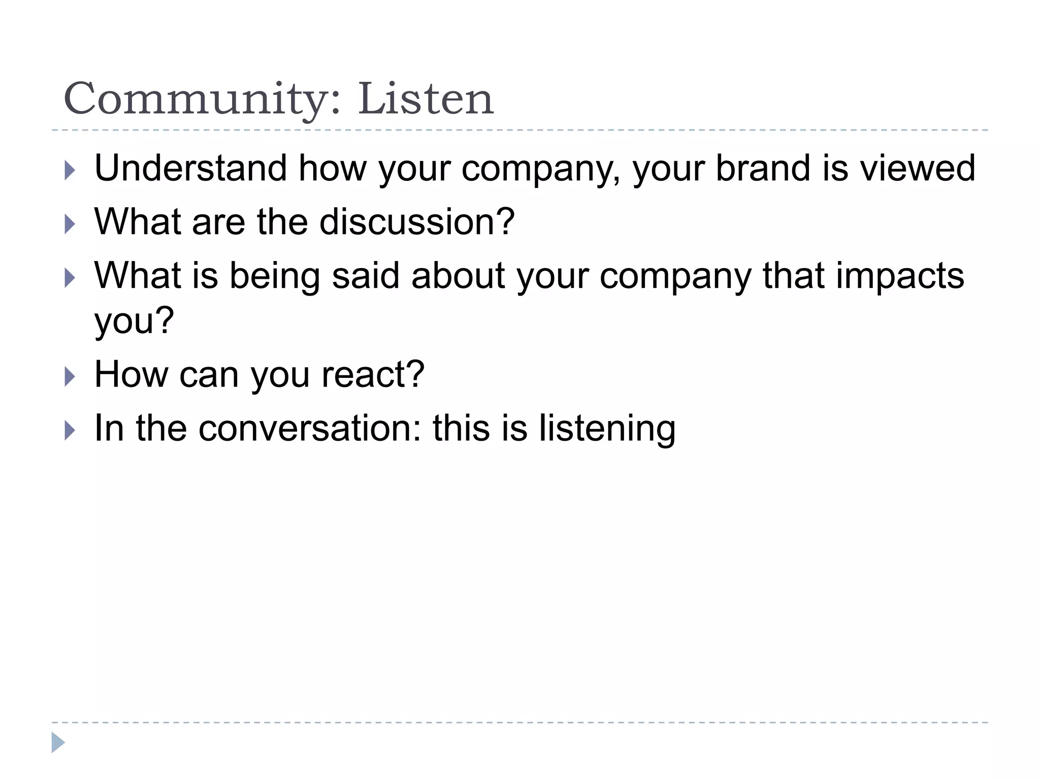 Community: Listen
   Understand how your company, your brand is viewed
   What are the discussion?
   What is being said about your company that impacts
    you?
   How can you react?
   In the conversation: this is listening
 