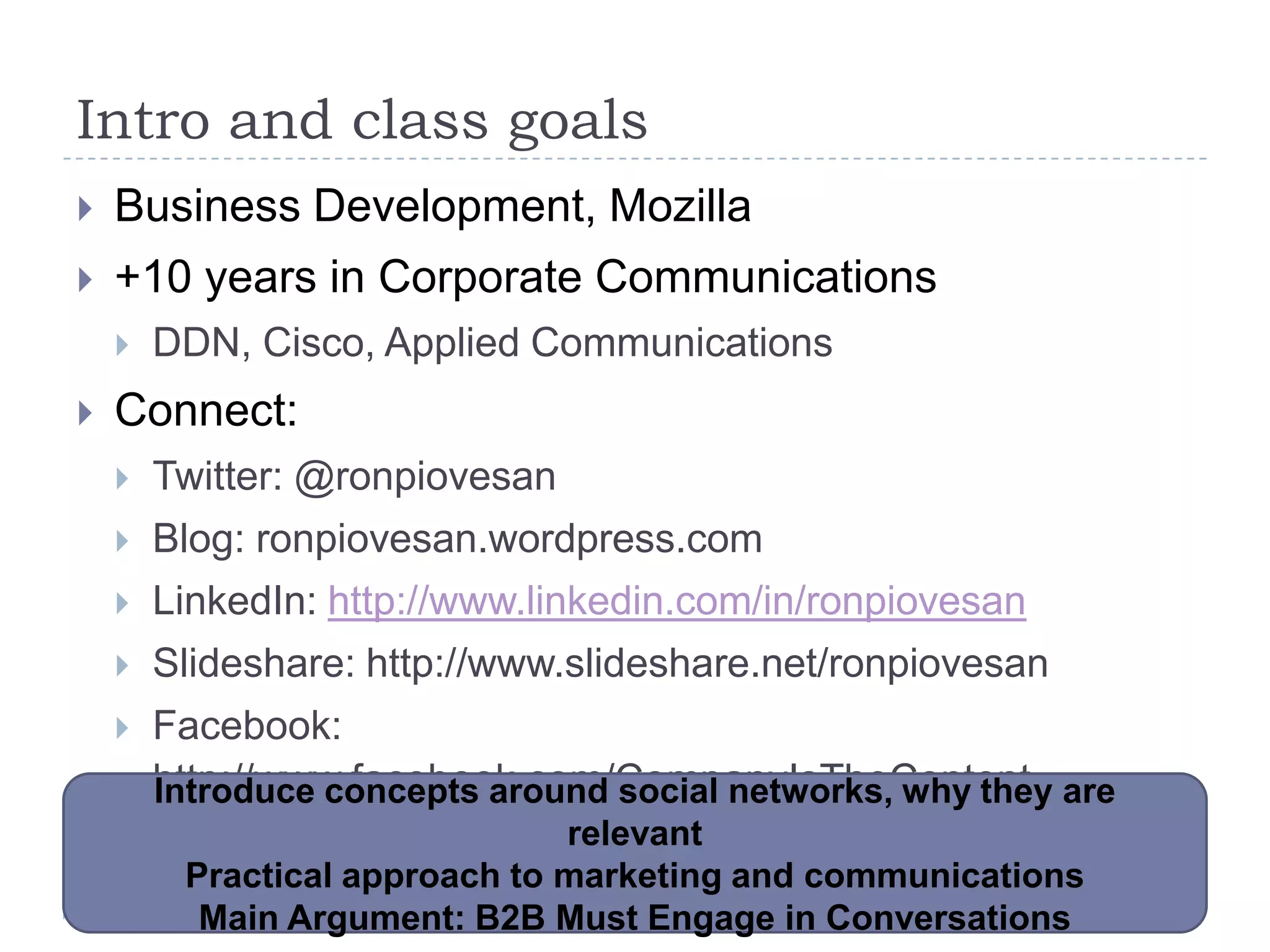 Intro and class goals
   Business Development, Mozilla
   +10 years in Corporate Communications
       DDN, Cisco, Applied Communications
   Connect:
       Twitter: @ronpiovesan
       Blog: ronpiovesan.wordpress.com
       LinkedIn: http://www.linkedin.com/in/ronpiovesan
       Slideshare: http://www.slideshare.net/ronpiovesan
       Facebook:
        http://www.facebook.com/CompanyIsTheContent are
        Introduce concepts around social networks, why they
                               relevant
         Practical approach to marketing and communications
          Main Argument: B2B Must Engage in Conversations
 