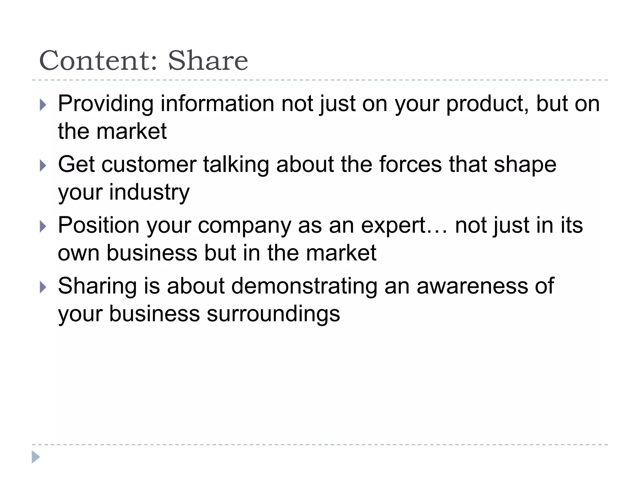 Content: Share
   Providing information not just on your product, but on
    the market
   Get customer talking about the forces that shape
    your industry
   Position your company as an expert… not just in its
    own business but in the market
   Sharing is about demonstrating an awareness of
    your business surroundings
 