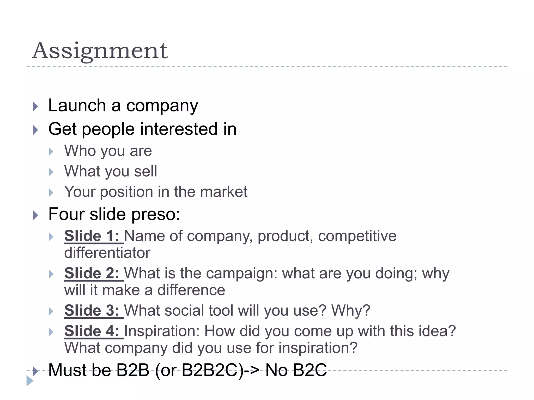 Assignment

   Launch a company
   Get people interested in
       Who you are
       What you sell
       Your position in the market
   Four slide preso:
       Slide 1: Name of company, product, competitive
        differentiator
       Slide 2: What is the campaign: what are you doing; why
        will it make a difference
       Slide 3: What social tool will you use? Why?
       Slide 4: Inspiration: How did you come up with this idea?
        What company did you use for inspiration?
   Must be B2B (or B2B2C)-> No B2C
 