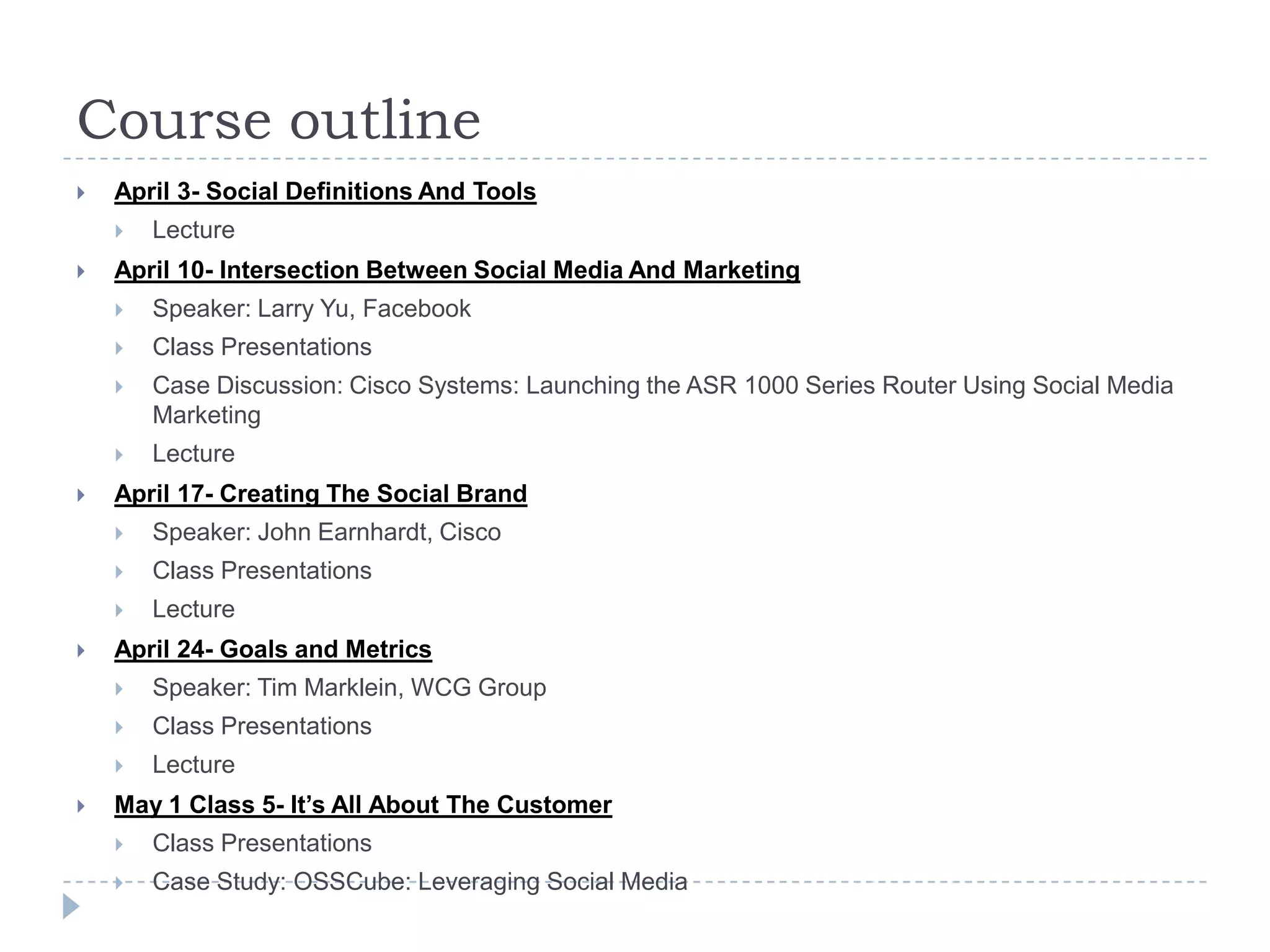 Course outline
   April 3- Social Definitions And Tools
       Lecture
   April 10- Intersection Between Social Media And Marketing
       Speaker: Larry Yu, Facebook
       Class Presentations
       Case Discussion: Cisco Systems: Launching the ASR 1000 Series Router Using Social Media
        Marketing
       Lecture
   April 17- Creating The Social Brand
       Speaker: John Earnhardt, Cisco
       Class Presentations
       Lecture
   April 24- Goals and Metrics
       Speaker: Tim Marklein, WCG Group
       Class Presentations
       Lecture
   May 1 Class 5- It’s All About The Customer
       Class Presentations
       Case Study: OSSCube: Leveraging Social Media
 