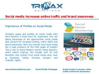Social media increases online traffic and brand awareness


Importance of Profiles on Social Media

Company pages and profiles on social media sites
have become a must have for businesses who are
taking advantage of the opportunities social media
sites present for increased ranking, online traffic and
brand awareness. Have you noticed how social media
has a huge presence on the front pages of Google?
This is due to Social Media’s content being dynamic,
which search engines, like Google look for and
therefore rank content from social media sites, such
as Facebook, Twitter, YouTube, Google+ and
LinkedIn, highly.



www.trimaxsolutions.com        Social Media Packages      Social media increases online
                                                          traffic and brand awareness
 