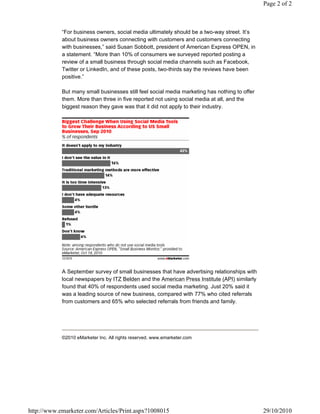 “For business owners, social media ultimately should be a two-way street. It’s
about business owners connecting with customers and customers connecting
with businesses,” said Susan Sobbott, president of American Express OPEN, in
a statement. “More than 10% of consumers we surveyed reported posting a
review of a small business through social media channels such as Facebook,
Twitter or LinkedIn, and of these posts, two-thirds say the reviews have been
positive.”
But many small businesses still feel social media marketing has nothing to offer
them. More than three in five reported not using social media at all, and the
biggest reason they gave was that it did not apply to their industry.
A September survey of small businesses that have advertising relationships with
local newspapers by ITZ Belden and the American Press Institute (API) similarly
found that 40% of respondents used social media marketing. Just 20% said it
was a leading source of new business, compared with 77% who cited referrals
from customers and 65% who selected referrals from friends and family.
©2010 eMarketer Inc. All rights reserved. www.emarketer.com
Page 2 of 2
29/10/2010http://www.emarketer.com/Articles/Print.aspx?1008015
 