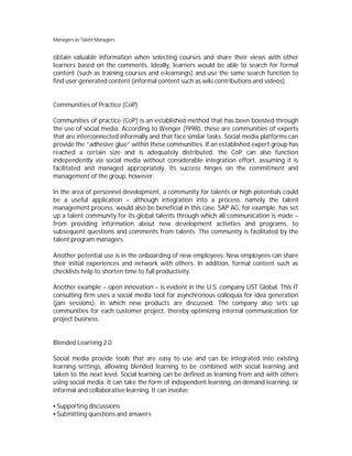 Managers as Talent Managers


obtain valuable information when selecting courses and share their views with other
learners based on the comments. Ideally, learners would be able to search for formal
content (such as training courses and e-learnings) and use the same search function to
find user-generated content (informal content such as wiki contributions and videos).


Communities of Practice (CoP)

Communities of practice (CoP) is an established method that has been boosted through
the use of social media. According to Wenger (1998), these are communities of experts
that are interconnected informally and that face similar tasks. Social media platforms can
provide the “adhesive glue” within these communities. If an established expert group has
reached a certain size and is adequately distributed, the CoP can also function
independently via social media without considerable integration effort, assuming it is
facilitated and managed appropriately. Its success hinges on the commitment and
management of the group, however.

In the area of personnel development, a community for talents or high potentials could
be a useful application – although integration into a process, namely the talent
management process, would also be beneficial in this case. SAP AG, for example, has set
up a talent community for its global talents through which all communication is made –
from providing information about new development activities and programs, to
subsequent questions and comments from talents. The community is facilitated by the
talent program managers.

Another potential use is in the onboarding of new employees: New employees can share
their initial experiences and network with others. In addition, formal content such as
checklists help to shorten time to full productivity.

Another example – open innovation – is evident in the U.S. company UST Global. This IT
consulting firm uses a social media tool for asynchronous colloquia for idea generation
(jam sessions), in which new products are discussed. The company also sets up
communities for each customer project, thereby optimizing internal communication for
project business.


Blended Learning 2.0

Social media provide tools that are easy to use and can be integrated into existing
learning settings, allowing blended learning to be combined with social learning and
taken to the next level. Social learning can be defined as learning from and with others
using social media. It can take the form of independent learning, on-demand learning, or
informal and collaborative learning. It can involve:

 Supporting discussions
 Submitting questions and answers
 