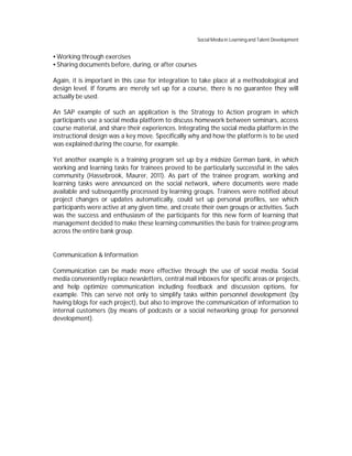 Social Media in Learning and Talent Development


 Working through exercises
 Sharing documents before, during, or after courses

Again, it is important in this case for integration to take place at a methodological and
design level. If forums are merely set up for a course, there is no guarantee they will
actually be used.

An SAP example of such an application is the Strategy to Action program in which
participants use a social media platform to discuss homework between seminars, access
course material, and share their experiences. Integrating the social media platform in the
instructional design was a key move. Specifically why and how the platform is to be used
was explained during the course, for example.

Yet another example is a training program set up by a midsize German bank, in which
working and learning tasks for trainees proved to be particularly successful in the sales
community (Hassebrook, Maurer, 2011). As part of the trainee program, working and
learning tasks were announced on the social network, where documents were made
available and subsequently processed by learning groups. Trainees were notified about
project changes or updates automatically, could set up personal profiles, see which
participants were active at any given time, and create their own groups or activities. Such
was the success and enthusiasm of the participants for this new form of learning that
management decided to make these learning communities the basis for trainee programs
across the entire bank group.


Communication & Information

Communication can be made more effective through the use of social media. Social
media conveniently replace newsletters, central mail inboxes for specific areas or projects,
and help optimize communication including feedback and discussion options, for
example. This can serve not only to simplify tasks within personnel development (by
having blogs for each project), but also to improve the communication of information to
internal customers (by means of podcasts or a social networking group for personnel
development).
 