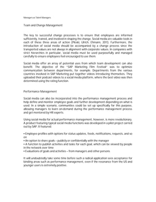 Managers as Talent Managers


Team and Change Management


The key to successful change processes is to ensure that employees are informed
sufficiently, trained, and involved in shaping the change. Social media are valuable tools in
each of these three areas of action (Ploski, Ulrich, Ehmann, 2011). Furthermore, the
introduction of social media should be accompanied by a change process since the
transported values are not always in alignment with corporate values. In companies with
strict hierarchies in particular, social media must be used purposefully and managed
carefully to ensure employees feel encouraged to use them.

Social media offer an array of potential uses from which team development can also
benefit. The objective of the “SAP Marketing Film Festival” was to optimize
communication between departments, for example. Departments from the various
countries involved in SAP Marketing put together videos introducing themselves. They
uploaded their podcast videos to a social media platform, where the best video was then
determined using the rating function.


Performance Management

Social media can also be incorporated into the performance management process and
help define and monitor employee goals and further development depending on what is
used. In a simple scenario, communities could be set up specifically for this purpose,
allowing managers to learn on-demand during the performance management process
and get mentored by HR experts.

Using social media for actual performance management, however, is more revolutionary.
A product featuring typical social media functions was developed in a pilot project carried
out by SAP. It featured:

  Employee profiles with options for status updates, feeds, notifications, requests, and so
on
  An option to share goals – publicly or confidentially with the manager
  A function to publish activities and tasks for each goal, which can be viewed by people
in the network over time
  Evaluations of goals and activities – from managers and other persons

It will undoubtedly take some time before such a radical application sees acceptance for
binding areas such as performance management, even if the resonance from the US and
younger users is extremely positive.
 
