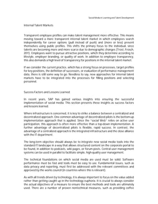 Social Media in Learning and Talent Development


Internal Talent Markets


Transparent employee profiles can make talent management more effective. This means
moving toward a more transparent internal talent market in which employees search
independently for career options (pull instead of push) and (more or less) present
themselves using public profiles. This shifts the primary focus to the individual, since
talents are becoming more and more scarce due to demographic changes (Trost, Frosch,
2011). Employees want to pursue attractive positions, which they determine according to
lifestyle, employer branding, or quality of work. In addition to employee transparency,
this also demands a high level of transparency for positions in the internal talent market.

If we consider the current practice, which has a strong focus on processes, target profiles
for key positions, the definition of successors, or evaluation of performance management
data, there is still some way to go. Needless to say, new approaches for internal talent
markets have to be integrated into the processes for filling positions and selecting
personnel.


Success Factors and Lessons Learned

In recent years, SAP has gained various insights into ensuring the successful
implementation of social media. This section presents these insights as success factors
and lessons learned.

Where infrastructure is concerned, it is key to strike a balance between a centralized and
decentralized approach. One common advantage of decentralized pilots is the bottom-up
implementation approach that is applied. Since the “social Web” relies on active user
participation, this approach is often more effective than a top-down implementation. A
further advantage of decentralized pilots is flexible, rapid success. In contrast, the
advantage of a centralized approach is the integrated infrastructure and the close alliance
with the IT department.

The long-term objective should always be to integrate new social media tools into the
standard IT landscape in a way that allows structured content on the corporate portal to
be found, in addition to podcasts, wiki pages, or forum posts. Central user management
systems can be used in parallel to facilitate simple, high-quality user management.

The technical foundations on which social media are used must be solid: Software
performance must be fast and tools must be easy to use. Fundamental issues, such as
data privacy and reporting, must first be addressed with the relevant committees and
approved by the works council (in countries where this is relevant).

As with all trends driven by technology, it is always important to focus on the value added
rather than getting caught up in the technology euphoria. It is crucial to always consider
the actual objectives of a measure to ensure the best methods and tools are ultimately
used. There are a number of proven nontechnical measures, such as providing coffee
 