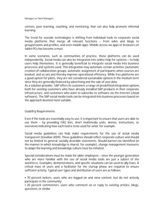 Managers as Talent Managers


corners, peer learning, coaching, and mentoring, that can also help promote informal
learning.

The trend for «social» technologies is shifting from individual tools to corporate social
media platforms that merge all relevant functions – from wikis and blogs to
groups/rooms and profiles, and even mobile apps. Mobile access via apps or browsers on
tablet PCs has become a must.

In some scenarios, such as communities of practice, these platforms can be used
independently. Social media can also be integrated into online help for systems – to help
users help themselves. It is generally beneficial to integrate social media into business
processes and systems used. This integration may automate certain activities (automatic
creation of collaboration groups, automatic assignment of participants when courses are
booked, and so on) and thereby improve operational efficiency. While free platforms are
a good option for pilots, they are not considered sustainable options in the medium term
since they are generally financed by advertising and the sale of user data.
As a solution provider, SAP offers its customers a range of predefined integration options,
both for existing customers who have already installed SAP products in their corporate
infrastructure, and customers who want to subscribe to software via the Internet (cloud
software). The SAP social media tools can be integrated into business processes based on
the approach deemed most suitable.


Usability Requirements

Even if the tools are essentially easy to use, it is important to ensure that users are able to
use them – by providing FAQ lists, short multimedia units, demos, instructions, or
overviews indicating how each tool is to be used for what, for example.

Social media guidelines can help make requirements for the use of social media
transparent (Vassilian 2009). These guidelines should reflect corporate culture and should
not be limited to general, socially desirable statements. Should barriers be identified (in
the manner in which knowledge is shared, for example), change management measures
to adapt the learning and knowledge culture must be initiated.

Special considerations must be made for older employees – since the younger generation
who are more familiar with the use of social media tools are just a subset of the
workforce. Examples, demonstrations, and specific situations can be used to ally fears. A
critical mass of users and a facilitator for the startup phase are required to ensure
sufficient activity. Typical user types and distribution of users are as follows:

 70 percent lurkers: users who are logged on and view content, but do not actively
participate in the community
 20 percent commenters: users who comment on or reply to existing articles, blogs,
questions, or similar
 