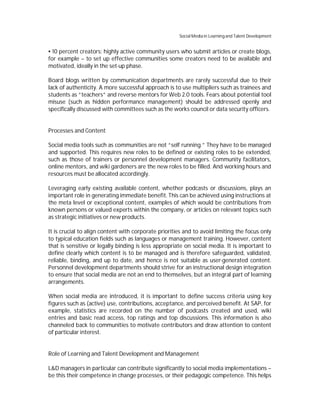 Social Media in Learning and Talent Development


  10 percent creators: highly active community users who submit articles or create blogs,
for example – to set up effective communities some creators need to be available and
motivated, ideally in the set-up phase.

Board blogs written by communication departments are rarely successful due to their
lack of authenticity. A more successful approach is to use multipliers such as trainees and
students as “teachers” and reverse mentors for Web 2.0 tools. Fears about potential tool
misuse (such as hidden performance management) should be addressed openly and
specifically discussed with committees such as the works council or data security officers.


Processes and Content

Social media tools such as communities are not “self running.” They have to be managed
and supported. This requires new roles to be defined or existing roles to be extended,
such as those of trainers or personnel development managers. Community facilitators,
online mentors, and wiki gardeners are the new roles to be filled. And working hours and
resources must be allocated accordingly.

Leveraging early existing available content, whether podcasts or discussions, plays an
important role in generating immediate benefit. This can be achieved using instructions at
the meta level or exceptional content, examples of which would be contributions from
known persons or valued experts within the company, or articles on relevant topics such
as strategic initiatives or new products.

It is crucial to align content with corporate priorities and to avoid limiting the focus only
to typical education fields such as languages or management training. However, content
that is sensitive or legally binding is less appropriate on social media. It is important to
define clearly which content is to be managed and is therefore safeguarded, validated,
reliable, binding, and up to date, and hence is not suitable as user-generated content.
Personnel development departments should strive for an instructional design integration
to ensure that social media are not an end to themselves, but an integral part of learning
arrangements.

When social media are introduced, it is important to define success criteria using key
figures such as (active) use, contributions, acceptance, and perceived benefit. At SAP, for
example, statistics are recorded on the number of podcasts created and used, wiki
entries and basic read access, top ratings and top discussions. This information is also
channeled back to communities to motivate contributors and draw attention to content
of particular interest.


Role of Learning and Talent Development and Management

L&D managers in particular can contribute significantly to social media implementations –
be this their competence in change processes, or their pedagogic competence. This helps
 