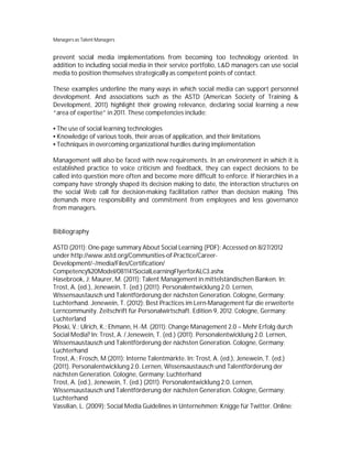 Managers as Talent Managers


prevent social media implementations from becoming too technology oriented. In
addition to including social media in their service portfolio, L&D managers can use social
media to position themselves strategically as competent points of contact.

These examples underline the many ways in which social media can support personnel
development. And associations such as the ASTD (American Society of Training &
Development, 2011) highlight their growing relevance, declaring social learning a new
“area of expertise” in 2011. These competencies include:

 The use of social learning technologies
 Knowledge of various tools, their areas of application, and their limitations
 Techniques in overcoming organizational hurdles during implementation

Management will also be faced with new requirements. In an environment in which it is
established practice to voice criticism and feedback, they can expect decisions to be
called into question more often and become more difficult to enforce. If hierarchies in a
company have strongly shaped its decision making to date, the interaction structures on
the social Web call for decision-making facilitation rather than decision making. This
demands more responsibility and commitment from employees and less governance
from managers.


Bibliography

ASTD (2011): One-page summary About Social Learning (PDF): Accessed on 8/27/2012
under http://www.astd.org/Communities-of-Practice/Career-
Development/~/media/Files/Certification/
Competency%20Model/081141SocialLearningFlyerforALC3.ashx
Hasebrook, J; Maurer, M. (2011): Talent Management in mittelständischen Banken. In:
Trost, A. (ed.), Jenewein, T. (ed.) (2011). Personalentwicklung 2.0. Lernen,
Wissensaustausch und Talentförderung der nächsten Generation. Cologne, Germany:
Luchterhand. Jenewein, T. (2012): Best Practices im Lern-Management für die erweiterte
Lerncommunity. Zeitschrift für Personalwirtschaft. Edition 9, 2012. Cologne, Germany:
Luchterland
Ploski, V.; Ulrich, K.; Ehmann, H.-M. (2011): Change Management 2.0 – Mehr Erfolg durch
Social Media? In: Trost, A. / Jenewein, T. (ed.) (2011). Personalentwicklung 2.0. Lernen,
Wissensaustausch und Talentförderung der nächsten Generation. Cologne, Germany:
Luchterhand
Trost, A.; Frosch, M (2011): Interne Talentmärkte. In: Trost, A. (ed.), Jenewein, T. (ed.)
(2011). Personalentwicklung 2.0. Lernen, Wissensaustausch und Talentförderung der
nächsten Generation. Cologne, Germany: Luchterhand
Trost, A. (ed.), Jenewein, T. (ed.) (2011). Personalentwicklung 2.0. Lernen,
Wissensaustausch und Talentförderung der nächsten Generation. Cologne, Germany:
Luchterhand
Vassilian, L. (2009): Social Media Guidelines in Unternehmen: Knigge für Twitter. Online:
 