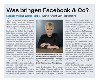 o-Mitar-
beiter können sich Online unter
schulung.
für die neue Rewe-Fernschu-
lung anmelden, die von Januar bis
eht sich nicht nur
um die eigenen Marken, sondern
eite Palette an The-
rkaufshilfen. Nach dem
ichen Abschluss aller zehn
eilnehmer
uristik ar-
ich dieser Fernschu-
uristik
Die Sprache in Social Media
bringt sicherlich manchen
Deutschlehrer zur Verzweiflung ; =).
Hier ist Sprache anders, als sie in
den Schulbüchern steht. Bei @Face-
book und Co heißen die Grundre-
geln: kurz, prägnant und auf den
Punkt. Das Lesen soll schnell gehen.
Daher sollten auch die Inhalte leicht
verständlich dargestellt sein. Bei
Briefen und anderen offiziellen Do-
kumenten achtet der Autor darauf,
schön zu formulieren und Wortwie-
derholungen zu vermeiden. Online
sind Wiederholungen besser als um-
ständliche Umschreibungen oder
schwierige Synonyme. Man schreibt
locker, eher wie der Schabel ge-
wachsen ; =) … ein Satz darf schon
auch einmal unvollständig sein.
Oder mit Füllwörtern angereichert,
die man sonst halt nur aus der
mündlichen Sprache kennt.
Ein Smiley oder mehrere !!! bringen
rüber, wie es gemeint ist. @touris-
tik-aktuell macht deutlich, dass ich
damit den Empfänger direkt anspre-
che. Und der „Daumen hoch“ ist die
wohl schnellste Form, Gefallen zum
Ausdruck zu bringen. „Daumen
runter“ gibt es (noch) nicht ;=)-
Diesen bekämen wohl am allermeis-
ten platte Werbesprüche nach dem
Motto „We are the greatest“ (ach ja,
auch Englisch hält immer mehr Ein-
zug…). Da reagieren die User unge-
halten. Denn im Netz geht es zual-
lererst um Mehrwert für den User,
wie auch immer dieser sprachlich
verpackt wird.
Und es geht um Authentizität – heu-
te zwar ein Modewort, das jedoch
auf den Punkt bringt: Jeder sollte
seiner Wertewelt treu bleiben. Wenn
ein auf Kreuzfahrt spezialisiertes
Reisebüro mit seinen Kunden kom-
muniziert, wird es bei der gewohn-
ten, höflichen Sie-Form bleiben. Ein
Jugend-Reiseveranstalter dagegen
ist mit jedem Freund und Follower
gleich per Du :=).
Solche Regeln sollte jedes Unterneh-
men vor dem Social-Media-Start
festlegen, denn sie betreffen nicht
nur die Posts, sondern auch den
Auftritt in den Info-Teilen.
Was bringen Facebook & Co?
Social-Media-Serie, Teil 5: Keine Angst vor Tippfehlern
Unsere Autorin Marina Noble be-
treut mit ihrer PR-Agentur touristi-
sche Destinationen und Leistungs-
träger wie Macau, Aruba, Landal
Green Parks und Air New Zealand
 