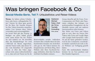 Worms. Sie haben schöne Urlaubs-
fotos oder kurze, selbstgedrehte Fil-
me? Nutzen Sie diese ganz gezielt
für Ihr Büro. Bei Youtube können
Sie Ihre Videos kostenlos einstellen,
andere User können diese Videos
verwenden und weiterempfehlen.
Im Social Web gilt das Prinzip, je
häufiger ein guter Inhalt geteilt
wird, umso besser für Sie! Stellen
Sie sich einfach vor, Ihr Kurzfilm
über das Brandenburger Tor wird
1.000-mal im Monat angeschaut,
und der Nutzer sieht, dass dieses Vi-
deo vom Reisebüro XY eingestellt
wurde. Je öfter das Video ange-
schaut wird, umso wahrscheinlicher
ist es, dass sich ein Nutzer an Sie als
Reiseverkäufer wendet. Außerdem
kommen Ihre Urlaubsvideos bei den
bestehenden Kunden mit Sicherheit
sehr gut an. Die Videos können Sie
beispielsweise auf Ihrem Blog, Ihrer
Website oder Ihrer Facebook-Fan-
page einbinden, ohne dass Sie dieses
mehrfach hochladen müssen.
Genau dasselbe gilt für Fotos. Foto-
Communities wie Flickr oder Pano-
ramio erlauben das Anlegen von
professionellen Fotogalerien, die Sie
ebenfalls nutzen und mit anderen
Internetsurfern teilen können.
Das Teilen von Fotos und Videos
geht so weit, dass ein Nutzer Ihre
Videos oder Fotos auf Google Maps
oder Google Earth betrachtet. Oder
Sie auf der Karte gefunden werden,
weil Sie der Community verschiede-
ne Inhalte (natürlich mit Link zu Ih-
rer Website) zur Verfügung gestellt
haben.
Fazit: Mit multimedialen Inhalten
können Sie im Netz punkten und
Ihre Kunden begeistern.
Was bringen Facebook & Co
Social-Media-Serie, Teil 7: Urlaubsfotos und Reise-Videos
Gastautor
Michael
Faber, Chef
der Firma
Touristik
Consulting
Foto: privat
 