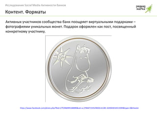 Активных участников сообщества банк поощряет виртуальными подарками – фотографиями уникальных монет. Подарок оформлен как пост, посвященный конкретному участнику. Контент. Форматы https://www.facebook.com/photo.php?fbid=275396099168089&set=a.278447155529650.61185.163943010313399&type=3&theater 