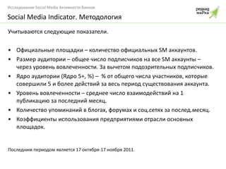 Учитываются следующие показатели. Официальные площадки – количество официальных  SM  аккаунтов. Размер аудитории – общее число подписчиков на все  SM  аккаунты – через уровень вовлеченности. За вычетом подозрительных подписчиков. Ядро аудитории (Ядро 5+, %) –  % от общего числа участников, которые совершили 5 и более действий за весь период существования аккаунта. Уровень вовлеченности – среднее число взаимодействий на 1 публикацию за последний месяц. Количество упоминаний в блогах, форумах и соц.сетях за послед.месяц. Коэффициенты использования предприятиями отрасли основных площадок. Последним периодом является 17 октября-17 ноября 2011. Social Media Indicator . Методология 