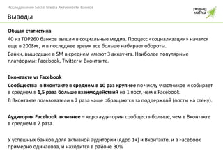 Общая статистика 40 из ТОР260 банков вышли в социальные медиа. Процесс «социализации» начался еще в 2008м , и в последнее время все больше набирает обороты. Банки, вышедшие в  SM  в среднем имеют 3 аккаунта. Наиболее популярные платформы:  Facebook, Twitter  и Вконтакте.  Вконтакте  vs   Facebook Сообщества  в Вконтакте в среднем в 10 раз крупнее  по числу участников и собирает в среднем в  1,5 раза больше взаимодействий  на 1 пост, чем в  Facebook . В Вконтакте пользователи в 2 раза чаще обращаются за поддержкой (посты на стену). Аудитория  Facebook  активнее  – ядро аудитории сообществ больше, чем в Вконтакте в среднем в 2 раза. У успешных банков доля активной аудитории (ядро 1+) и Вконтакте, и в  Facebook  примерно одинакова, и находится в районе 30% Выводы 