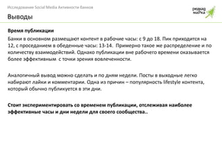 Время публикации Банки в основном размещают контент в рабочие часы: с 9 до 18. Пик приходится на 12, с проседанием в обеденные часы: 13-14.  Примерно такое же распределение и по количеству взаимодействий. Однако публикации вне рабочего времени оказывается более эффективным  с точки зрения вовлеченности. Аналогичный вывод можно сделать и по дням недели. Посты в выходные легко набирают лайки и комментарии. Одна из причин – популярность  lifestyle  контента, который обычно публикуется в эти дни. Стоит экспериментировать со временем публикации, отслеживая наиболее эффективные часы и дни недели для своего сообщества.. Выводы 