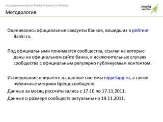 Оценивались официальные аккаунты банков, вошедших в  рейтинг  Banki.ru . Под официальными понимается сообщества, ссылки на которые даны на официальном сайте банка, в исключительных случаях сообщества с официальным регулярно публикуемым контентом. Исследование опирается на данные системы  nippelapp.ru , а также публичные метрики бренд-сообществ.  Данные за месяц рассчитывались с 17.10 по 17.11.2011. Данные о размере сообществ актуальны на 19.11.2011. Методология 