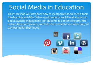 Social Media in Education
This workshop will introduce how to incorporate social media tools
into learning activities. When used properly, social media tools can
boost student engagement, link students to content experts, find
online classroom lessons, and help them establish an online body of
work/establish their brand.
 