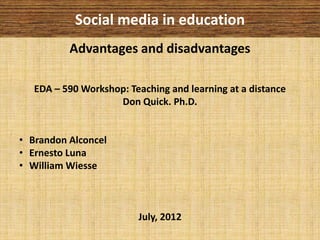 Social media in education
          Advantages and disadvantages

   EDA – 590 Workshop: Teaching and learning at a distance
                    Don Quick. Ph.D.


• Brandon Alconcel
• Ernesto Luna
• William Wiesse



                         July, 2012
 