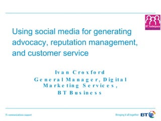 Using social media for generating advocacy, reputation management, and customer service Ivan Croxford General Manager, Digital Marketing Services, BT Business 