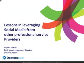 Lessons in leveraging
Social Media from
other professional service
Providers
Rupert Potter
Business development director
Doctors.net.uk



                  © Doctors.net.uk Limited 2008. Strictly private & confidential. Not to be circulated without express permission.
 