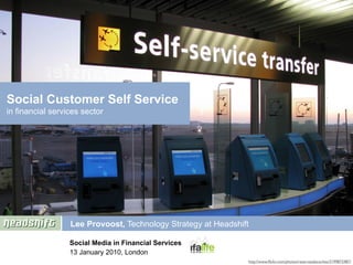 Social Customer Self Service
in financial services sector




                  Lee Provoost, Technology Strategy at Headshift

                  Social Media in Financial Services
                  13 January 2010, London
                                                               http://www.ﬂickr.com/photos/reservasdecoches/3199872487/
 
