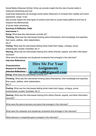 Social Media Influencer (Emily): Emily can provide insight into the role of social media in
restaurant advertising and how
small local restaurants can leverage social media influencers to increase their visibility and brand
awareness. scope. It can
also provide insight into what types of content work best on social media platforms and how to
measure the effectiveness
of social media advertising
Summary & Reflection Table
Interviewee 1:
Doing: What does the interviewee currently do?
Thinking: What was the interviewee thinking (about themselves, their knowledge and expertise,
their wants, abilities, other stakeholders,
etc.)?
Feeling: What was the interviewee feeling (what made them happy, unhappy, proud,
embarrassed, excited, frustrated, etc.)?
Hearing: What was the interviewee hearing from others (friends, experts, and other information
sources)?
What were the obstacles and situational constraints that emerged in the interview?
Interview Reflections
Characteristics:
Reasons for Selection:
Interview Reflections *
Doing: What does the interviewee currently do?
Thinking: What was the interviewee thinking (about themselves, their knowledge and expertise,
their wants, abilities, other stakeholders,
etc.)?
Feeling: What was the interviewee feeling (what made them happy, unhappy, proud,
embarrassed, excited, frustrated, etc.)?
Hearing: What was the interviewee hearing from others (friends, experts, and other information
sources)?
What were the jobs-to-be-done and pains that emerged in the interview?
What were the obstacles and situational constraints that emerged in the interview?
What desired or unexpected gains emerged in the interview?
 