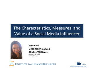 The Characteristics, Measures and
Value of a Social Media Influencer

       Webcast
       December 1, 2011
       Shirley Williams
       MSc. PMP. CMC. OMCP
       Toronto, Canada




                             www.socialmediapearls.com
 