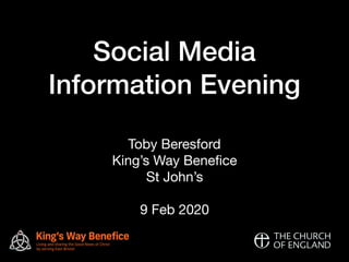 Social Media
Information Evening
Toby Beresford

King’s Way Beneﬁce

St John’s 


9 Feb 2020

King’s Way Benefice
Living and sharing the Good News of Christ
by serving East BristolST JOHN’S
STAIDAN’
S
S
T
M
ICHAEL’S
 