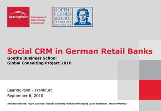 Social CRM in German Retail Banks
Goethe Business School
Global Consulting Project 2010
BearingPoint - Frankfurt
September 6, 2010
Shridhar Dharne| Vijay Gaikwad| Gaurav Sharma| Venkat Srinivasan| Laura Vantellini | Martin Wellnitz
 