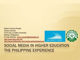 Social Media in Higher EducationThe Philippine Experience Maria Victoria Pineda Guest Lecturer  From De La Salle University Manila, Philippines E-mail address: mavic.pineda@delasalle.ph http://www.dlsu.edu.ph/ http://www.slideshare.net/mobilemartha/slideshows 