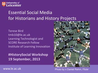 www.le.ac.uk
Essential Social Media
for Historians and History Projects
Terese Bird
tmb10@le.ac.uk
Learning Technologist and
SCORE Research Fellow
Institute of Learning Innovation
#HistorySocial Workshop
19 September, 2013
Photo by x Daniel Rehm, Flickr
 