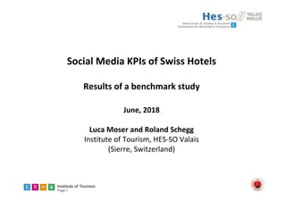 Institute of Tourism
Page 1
Social Media KPIs of Swiss Hotels 
Results of a benchmark study
June, 2018
Luca Moser and Roland Schegg
Institute of Tourism, HES‐SO Valais
(Sierre, Switzerland) 
 