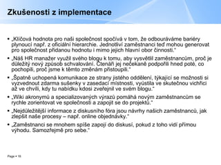 Zkušenosti z implementace „ Klíčová hodnota pro naši společnost spočívá v tom, že odbouráváme bariéry plynoucí např. z oficiální hierarchie. Jednotliví zaměstnanci teď mohou generovat pro společnost přidanou hodnotu i mimo jejich hlavní obor činnosti.“ „ Náš HR manažer využil svého blogu k tomu, aby vysvětlil zaměstnancům, proč je důležitý nový způsob schvalování. Čtenáři jej nečekaně podpořili hned poté, co pochopili, proč jsme k těmto změnám přistoupili.“ „ Špatně uchopená komunikace ze strany jistého oddělení, týkající se možnosti si vyzvednout zdarma sušenky v zasedací místnosti, vyústila ve skutečnou vichřici až ve chvíli, kdy tu nabídku kdosi zveřejnil ve svém blogu.“ „ Wiki akronymů a specializovaných výrazů pomáhá novým zaměstnancům se rychle zorientovat ve společnosti a zapojit se do projektů.“ „ Nejdůležitější informace z diskusního fóra jsou návrhy našich zaměstnanců, jak zlepšit naše procesy – např. online objednávky.“ „ Zaměstnanci se mnohem spíše zapojí do diskusí, pokud z toho vidí přímou výhodu. Samozřejmě pro sebe.“ 