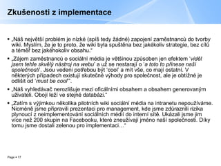 Zkušenosti z implementace „ Náš největší problém je nízké (spíš tedy žádné) zapojení zaměstnanců do tvorby wiki. Myslím, že je to proto, že wiki byla spuštěna bez jakékoliv strategie, bez cílů a téměř bez jakéhokoliv obsahu.“ „ Zájem zaměstnanců o sociální média je většinou způsoben jen efektem  ‘ vid ěl jsem tehle skvělý nástroj na webu ’  a už se nestarají o  ‘ a toto to p řinese naší společnosti ’. Jsou vedeni pot řebou být  ‘cool’  a mít vše, co mají ostatní. V některých případech existují skutečné výhody pro společnost, ale je obtížné je odlišit od  ‘ must be cool ’”. „ Náš vyhledávač nerozlišuje mezi oficálními obsahem a obsahem generovaným uživateli. Obojí leží ve stejné databázi.“ „ Zatím s výjimkou několika pilotních wiki sociální média na intranetu nepoužíváme. Nicméně jsme připravili prezentaci pro management, kde jsme zdůraznili rizika plynoucí z neimplementování sociálních médií do interní sítě. Ukázali jsme jim více než 200 skupin na Facebooku, které zneužívají jméno naší společnosti. Díky tomu jsme dostali zelenou pro implementaci…“ 
