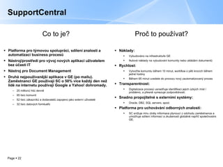 Platforma pro týmovou spolupráci, sdílení znalostí a automatizaci business procesů Nástroj/prostředí pro vývoj nových aplikací uživatelem bez účasti IT Nástroj pro Document Management Druhá nejpoužívanější aplikace v GE (po mailu). Zaměstnanci GE používají SC o 50 %  více každý den než lidé na internetu používají Google a Yahoo! dohromady. 25  m illio nů  hit ů   denně   95 tisíc komunit 52 tisíc   zákazníků a dodavatelů zapojeno jako externí uživatelé 32 tisíc   datových formluářů SupportCentral Náklady : Vybudováno na infrastruktuře GE Nulové náklady na vybudování komunity nebo ukládání dokumentů Rychlost :  Vytvoříte komunitu během 10 minut, workflow o pěti krocích během jedné hodiny Během 65 minut uvedete do provozu nový zautomatizovaný proces Transparentnost : Digitalizace procesů usnadňuje identifikaci jejich úzkých míst / problémů, a přesně vymezuje zodpovědnosti. Snadno propojitelné s externími systémy : Oracle, DB2, SQL servers , apod. Platforma pro uchovávání odborných znalostí : SC  snižuje míru ztráty informace plynoucí z odchodu zaměstnance a umožňuje sdílení informací a zkušeností globálně napříč společnostmi GE. Proč to používat ? Co to je ? 