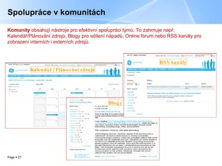 Spolupráce v komunitách Komunity  obsahují nástroje pro efektivní spolupráci týmů.   To zahrnuje např. Kalendář/Plánování zdrojů, Blogy pro sdílení nápadů, Online fórum nebo RSS kanály pro zobrazení interních i externích zdrojů. Kalendář  /  Plánování zdrojů RSS  kanály Blog y 