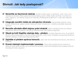 Shrnutí: Jak tedy postupovat? Nenechte se fascinovat nástroji.   Sociální média nejsou o nástrojích. Jsou o tom, co ty nástroje dovolí lidem dělat a jaké business problémy dovolí vyřešit. Spíše než říkat „X je hitem na webu, dejme to i na intranet“ bychom se měli ptát „Potřebujeme dosáhnout Y, může nám nástroj X pomoci?“ Integrujte sociální média do stávajícího intranetu.   Nevytvářejte jakýkoliv druhý prostor. Dokonce se vyplácí sociální média ani zvlášť neinzerovat – nechte je uživatele rozpoznat samotné. Nenuťte uživatele dělat stejnou práci dvakrát.   Mají-li uploadovat fotku do něčeho podobného, jako je Facebook, nenuťte je nahrávat tutéž fotku ještě do orgchartu. Obsah je král! Naplňte nástroje daty - předem.   A buďte připraveni na to, že poměrně dlouhou dobu budete jediní, kdo tam ta data bude plnit. Jinak mnozí uživatelé nerozpoznají skutečnou hodnotu nástrojů. K čemu jim bude prázdná Wiki? Zajistěte si předem správce komunit.   Jejich role není kontrolovat konverzaci, ale vést jí a udržovat. Kromě nástrojů implementujte i procesy.   Pokud dáte zaměstnancům možnost si stěžovat nebo dávat náměty, tak musí existovat procesy, které tento feedback buď zrealizují nebo na něj alespoň budou reagovat. 