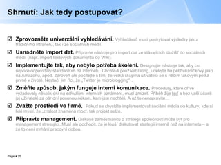 Shrnutí: Jak tedy postupovat? Zprovozněte univerzální vyhledávání.   Vyhledávač musí poskytovat výsledky jak z tradičního intranetu, tak i ze sociálních médií. Usnadněte import dat.   Připravte nástroje pro import dat ze stávajících úložišť do sociálních médií (např. import textových dokumentů do Wiki).  Implementujte tak, aby nebylo potřeba školení.   Designujte nástroje tak, aby co nejvíce odpovídaly standardům na internetu. Chcete-li používat rating, udělejte ho pětihvězdičkový jako na Amazonu, apod. Zároveň ale počítejte s tím, že velká skupina uživatelů se s něčím takovým potká prvně v životě. Nestačí jim říci, že „Twitter je microblogging“… Změňte způsob, jakým funguje interní komunikace.  Procedury, které dříve vyžadovaly několik dní na schválení interních oznámení, musí zmizet. Příběh žije  teď  a bez vaší účasti jej uživatelé za pár dní posunou někam, kam jste nechtěli. A už to nenapravíte… Zvažte prostředí ve firmě.  Pokud se chystáte implementovat sociální média do kultury, kde si lidé myslí, že „znalost znamená moc“, tak projekt selže. Připravte management.   Diskuse zaměstnanců o strategii společnosti může být pro management stresující. Musí ale pochopit, že je lepší diskutovat strategii interně než na internetu – a že to není mrhání pracovní dobou. 