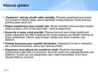 Klíčová zjištění „ Podzemní“ aktivity přináší velké výsledky.  Přestože společnosti jsou leckdy vůči sociálním médiím slepé, dokud neprokáží životaschopnost. Často dokonce postihují jejich používání.  Řadoví zaměstnanci jsou nositeli vize.  Senior manažeři často považují sociální média za něco, s čím si hrají jejich děti – sami je nepoužívají.  Komunity si samy určují pravidla . Členové komunit sami hlídají dodržování leckdy nepsaných pravidel a nedávají tak mnoho prostoru pro oficiální kontrolu ze strany společnosti. Takové „peer-to-peer“ politiky jsou často mnohem více efektivní. Potřeby businessu jsou největší akcelerátor.  Enterprise 2.0 není o nástrojích, ale o změně komunikace, kterou tyto nástroje přináší.  Organizace musí přiznat sílu sociálních médií.  Používání technologií označovaných jako Web 2.0 znamená, že se do určité míry vzdáváte kontroly nad sdělením. To platí jak vůči zákazníkům, tak v interní komunikaci. S tím bývá obvykle těžké se vyrovnat.  