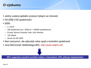 O výzkumu Jediný ucelený globální průzkum týkající se intranetů Od 2006 (100 společností) 2009:  4. ročník  300 společností (od  <  5000 do  >  100000   zaměstnanců) Evropa, Severní Amerika, Asie, Jižní Amerika 120 otázek červen až září 2009 Není anonymní, ale odpovědi nelze spojit s konkrétní společností Jane McConnell, NetStrategy/JMC,  http://www.netjmc.net 60 %  organizací používá sociální média v intranetech, 20 %   pl ánuje implementaci 