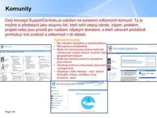 Komunity Typická komunita : Má určeného facilitátora a spolufacilitátora   Má experty a předplatitele Může mít (ne)omezený přístup nebo být otevřena jen určitým divizím, funkcím nebo geografickým lokacím Může být otevřena externím uživatelům přes internet Obsahuje knihovnu dokumentů (document management). Obsahuje i další nástroje – např. datové formuláře, ankety, workflow, kvízy, průzkumy, apod. Celý koncept SupportCentralu je založen na existenci odborných komunit. Ty je možné si představit jako skupinu lidí, kteří sdílí stejný záměr, zájem, problém, projekt nebo jsou prostě jen nadšeni nějakým tématem, a kteří zároveň průběžně prohlubují své znalosti a odbornost v té oblasti. 