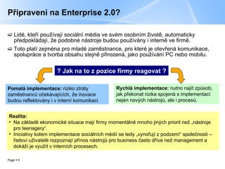 Připraveni na Enterprise 2.0? Lidé, kteří používají sociální média ve svém osobním životě, automaticky předpokládají, že podobné nástroje budou používány i interně ve firmě. Toto platí zejména pro mladé zaměstnance, pro které je otevřená komunikace, spolupráce a tvorba obsahu stejně přirozená, jako používání PC nebo mobilu.  Realita:  Na základě ekonomické situace mají firmy momentálně mnoho jiných priorit než „nástroje pro teenagery“.  Iniciativy kolem implementace sociálních médií se tedy „vynořují z podzemí“ společnosti – řadoví uživatelé rozpoznají přínos nástrojů pro business často dříve než management a dokáží je využít v interních procesech. ? Jak na to z pozice firmy reagovat ? Rychlá implementace:  nutno najít způsob, jak překonat rizika spojená s implementací nejen nových nástrojů, ale i procesů. Pomalá implementace:  riziko ztráty zaměstnanců očekávajících, že inovace  budou reflektovány i v interní komunikaci 