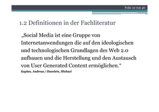 Folie 10 von 46




1.2 Definitionen in der Fachliteratur

„Social Media ist eine Gruppe von
Internetanwendungen die auf den ideologischen
und technologischen Grundlagen des Web 2.0
aufbauen und di Herstellung und d Austausch
  fb        d die        ll     d den        h
von User Generated Content ermöglichen.“
Kaplan, Andreas / Haenlein, Michael
 