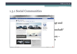 Folie 13 von 46




1.3.1 Social Communities
• Je nach Zielgruppe unterschiedliche
  Communities.
• Content wird durch alle Nutzer erzeugt und
  weiterentwickelt
• Partizipation am Wissen der „Gemeinschaft“
  (Collective Intelligence)
• Austausch von digitalen Informationen –
  Mehr als nur E Mail Kommunikation
                E-Mail-Kommunikation
 